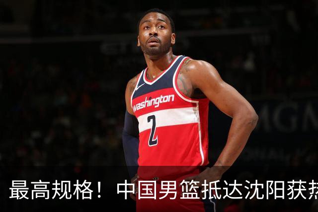 最高规格！中国男篮抵达沈阳获热烈欢迎 备战7月3日对决日本