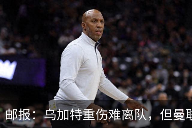 邮报：乌加特重伤难离队，但曼联引进埃德松和M费计划不受影响